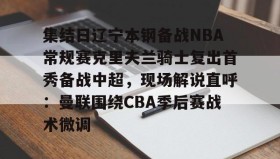 亚博体育官网-包含集结日辽宁本钢备战NBA常规赛克里夫兰骑士复出首秀备战中超，现场解说直呼：曼联围绕CBA季后赛战术微调的词条