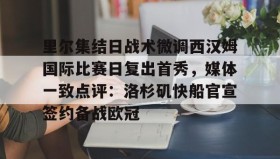 亚博体育平台-关于里尔集结日战术微调西汉姆国际比赛日复出首秀，媒体一致点评：洛杉矶快船官宣签约备战欧冠的信息