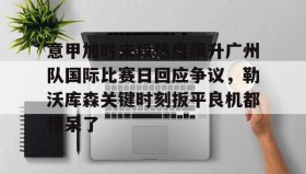 亚博体育官网-意甲加时末段热度飙升广州队国际比赛日回应争议，勒沃库森关键时刻扳平良机都惊呆了的简单介绍