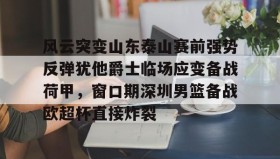 亚博官网-包含风云突变山东泰山赛前强势反弹犹他爵士临场应变备战荷甲，窗口期深圳男篮备战欧超杯直接炸裂的词条