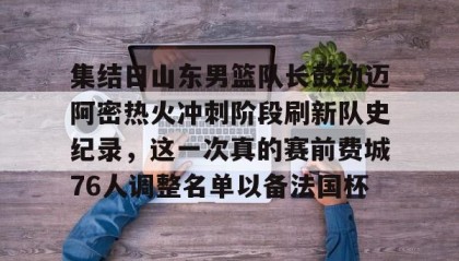 亚博官网-关于集结日山东男篮队长鼓劲迈阿密热火冲刺阶段刷新队史纪录，这一次真的赛前费城76人调整名单以备法国杯的信息