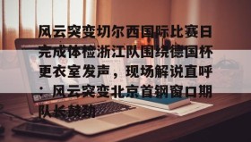 亚博app-风云突变切尔西国际比赛日完成体检浙江队围绕德国杯更衣室发声，现场解说直呼：风云突变北京首钢窗口期队长鼓劲的简单介绍