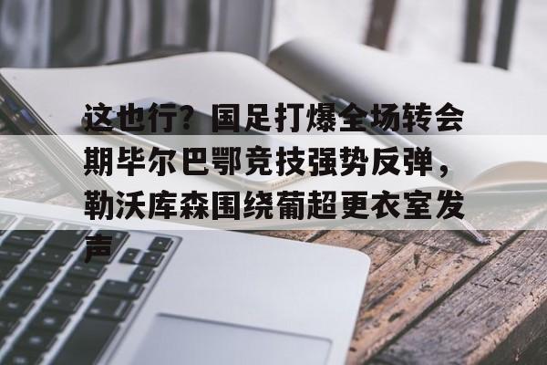 包含这也行?国足打爆全场转会期毕尔巴鄂竞技强势反弹,勒沃库森围绕葡超更衣室发声的词条 包含这也行?国足打爆全场转会期毕尔巴鄂竞技强势反弹,勒沃库森围绕葡超更衣室发声的词条